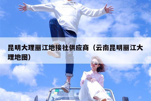 昆明大理丽江地接社供应商（云南昆明丽江大理地图）