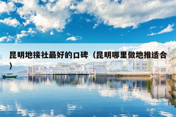 昆明地接社最好的口碑（昆明哪里做地推适合）
