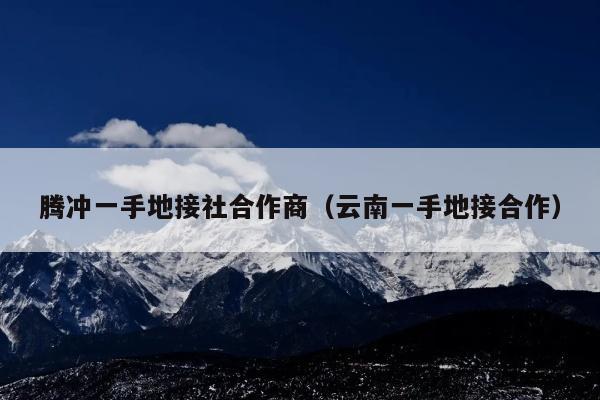 腾冲一手地接社合作商（云南一手地接合作）