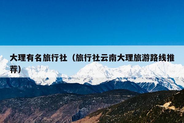 大理有名旅行社（旅行社云南大理旅游路线推荐）