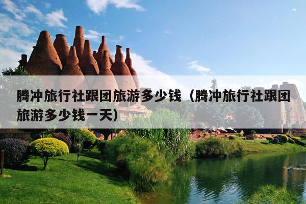 腾冲旅行社跟团旅游多少钱（腾冲旅行社跟团旅游多少钱一天）