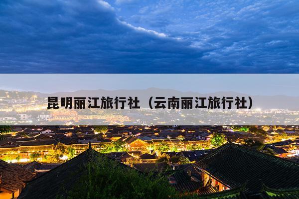 昆明丽江旅行社（云南丽江旅行社）