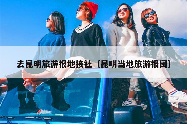 去昆明旅游报地接社（昆明当地旅游报团）