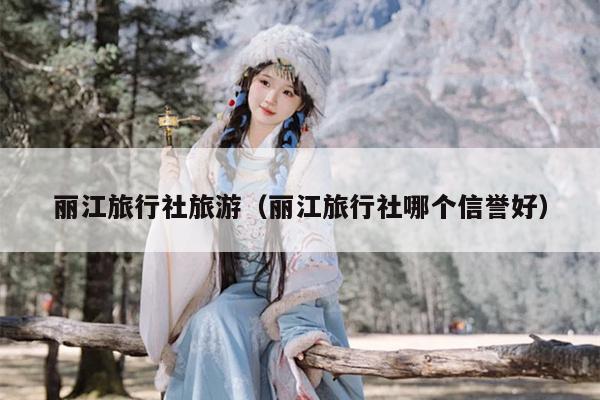 丽江旅行社旅游（丽江旅行社哪个信誉好）