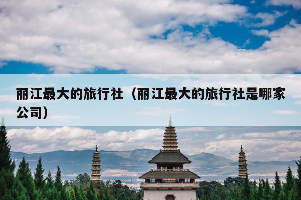 丽江最大的旅行社（丽江最大的旅行社是哪家公司）