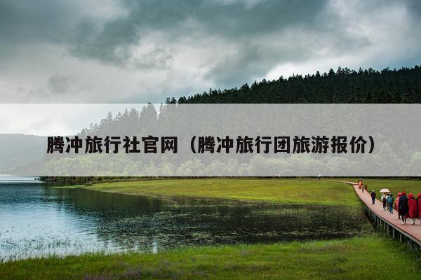 腾冲旅行社官网（腾冲旅行团旅游报价）