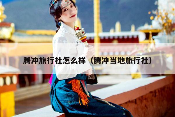 腾冲旅行社怎么样（腾冲当地旅行社）