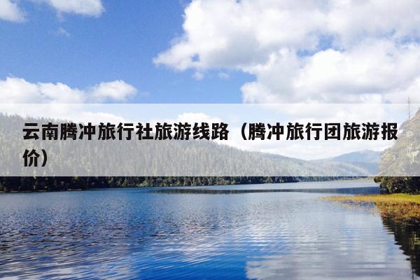 云南腾冲旅行社旅游线路（腾冲旅行团旅游报价）