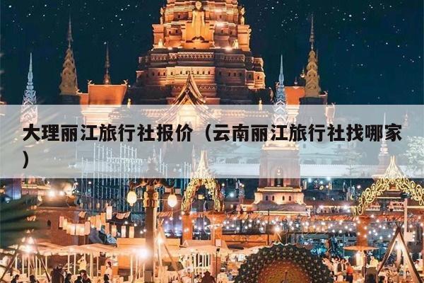 大理丽江旅行社报价（云南丽江旅行社找哪家）