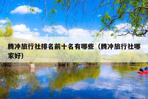 腾冲旅行社排名前十名有哪些（腾冲旅行社哪家好）