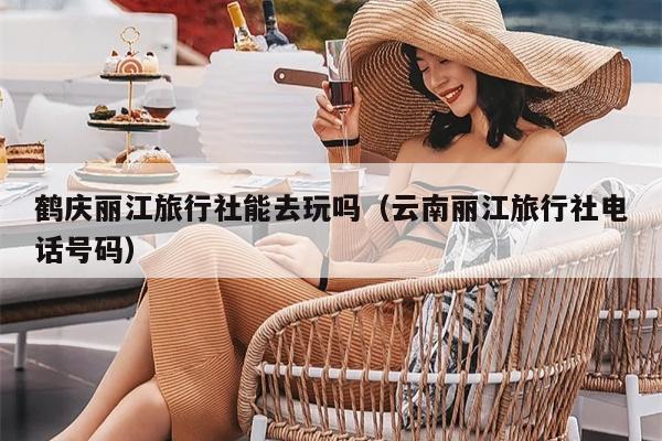 鹤庆丽江旅行社能去玩吗（云南丽江旅行社电话号码）