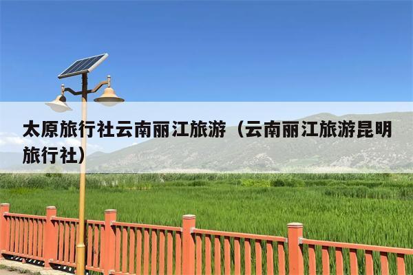 太原旅行社云南丽江旅游（云南丽江旅游昆明旅行社）