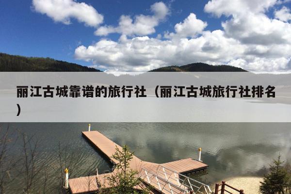 丽江古城靠谱的旅行社（丽江古城旅行社排名）