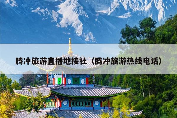 腾冲旅游直播地接社（腾冲旅游热线电话）