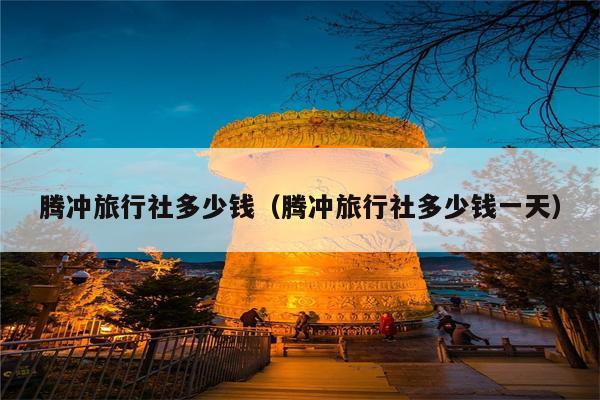 腾冲旅行社多少钱（腾冲旅行社多少钱一天）