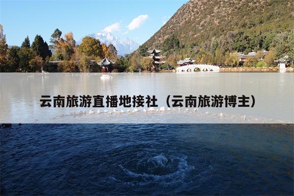 云南旅游直播地接社（云南旅游博主）