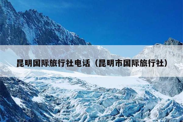 昆明国际旅行社电话（昆明市国际旅行社）