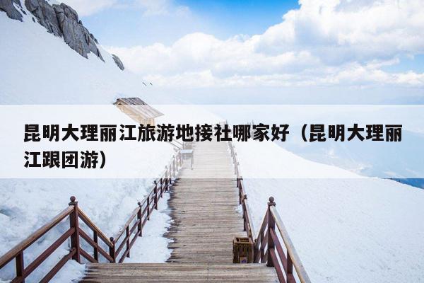 昆明大理丽江旅游地接社哪家好（昆明大理丽江跟团游）