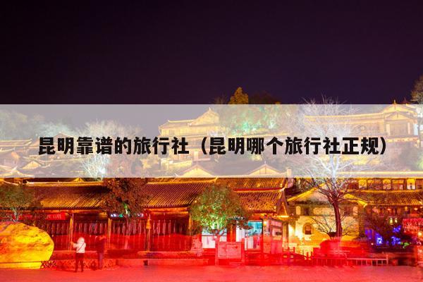 昆明靠谱的旅行社（昆明哪个旅行社正规）