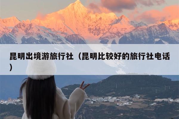 昆明出境游旅行社（昆明比较好的旅行社电话）