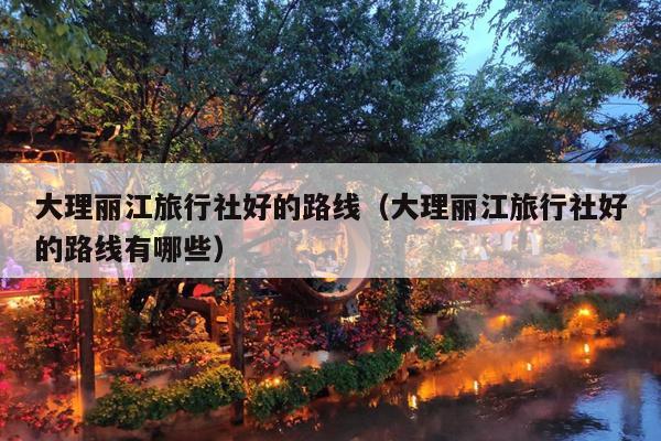 大理丽江旅行社好的路线（大理丽江旅行社好的路线有哪些）