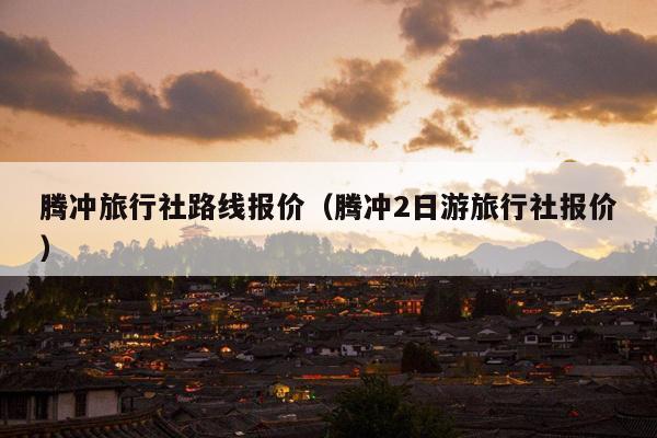 腾冲旅行社路线报价（腾冲2日游旅行社报价）