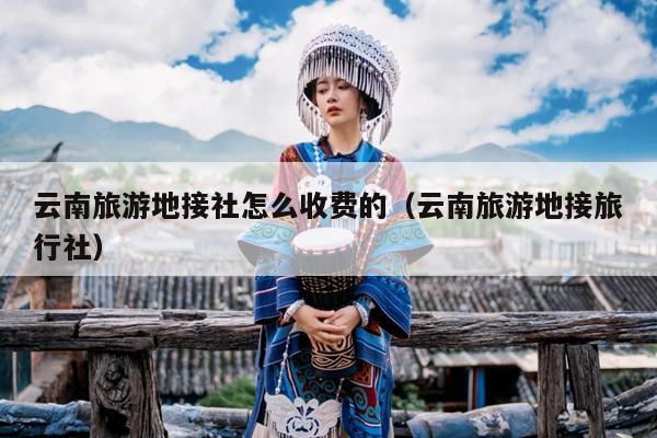 云南旅游地接社怎么收费的（云南旅游地接旅行社）