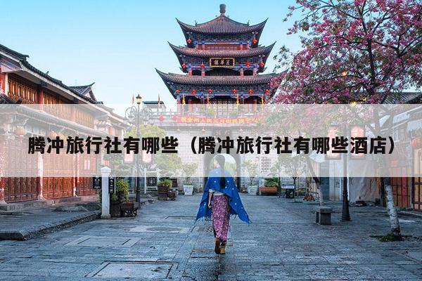 腾冲旅行社有哪些（腾冲旅行社有哪些酒店）