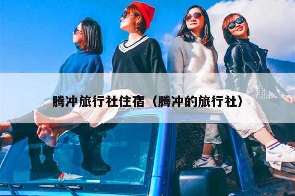 腾冲旅行社住宿（腾冲的旅行社）
