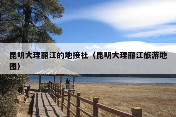 昆明大理丽江的地接社（昆明大理丽江旅游地图）
