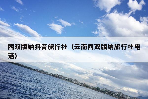 西双版纳抖音旅行社（云南西双版纳旅行社电话）