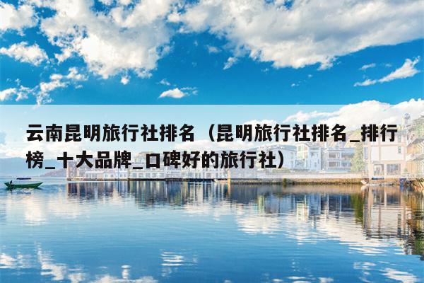 云南昆明旅行社排名（昆明旅行社排名_排行榜_十大品牌_口碑好的旅行社）