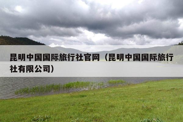 昆明中国国际旅行社官网（昆明中国国际旅行社有限公司）