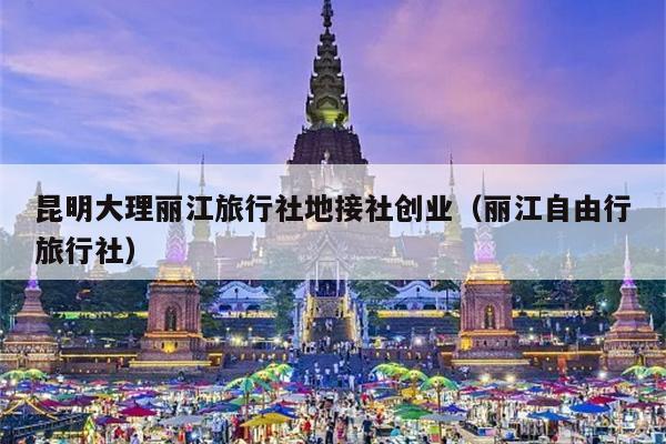 昆明大理丽江旅行社地接社创业（丽江自由行旅行社）