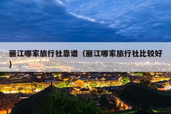 丽江哪家旅行社靠谱（丽江哪家旅行社比较好）