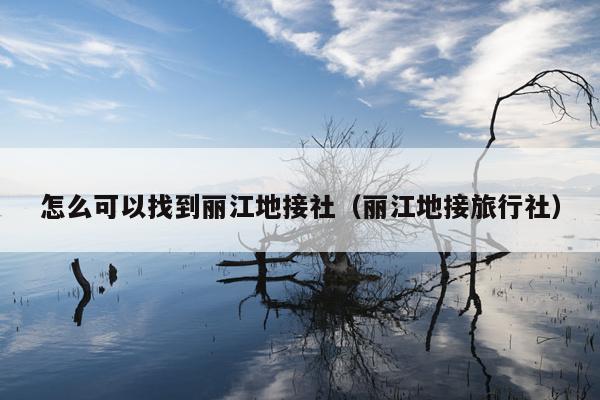 怎么可以找到丽江地接社（丽江地接旅行社）