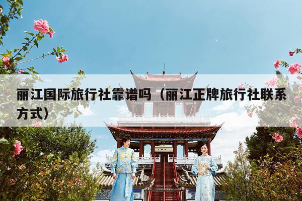 丽江国际旅行社靠谱吗（丽江正牌旅行社联系方式）