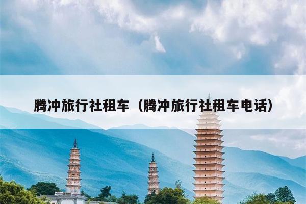 腾冲旅行社租车（腾冲旅行社租车电话）