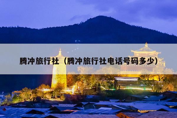 腾冲旅行社（腾冲旅行社电话号码多少）