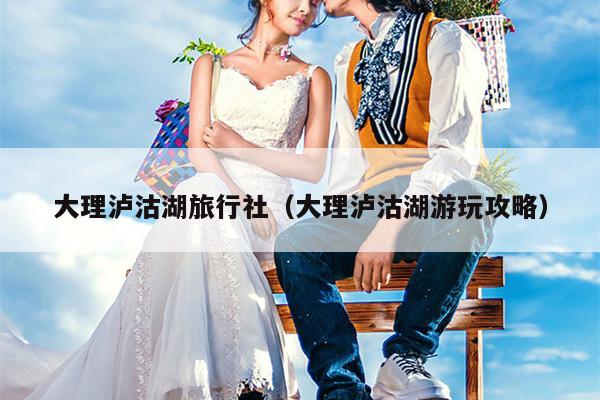 大理泸沽湖旅行社（大理泸沽湖游玩攻略）
