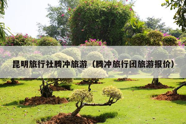 昆明旅行社腾冲旅游（腾冲旅行团旅游报价）