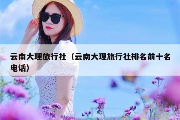 云南大理旅行社（云南大理旅行社排名前十名电话）