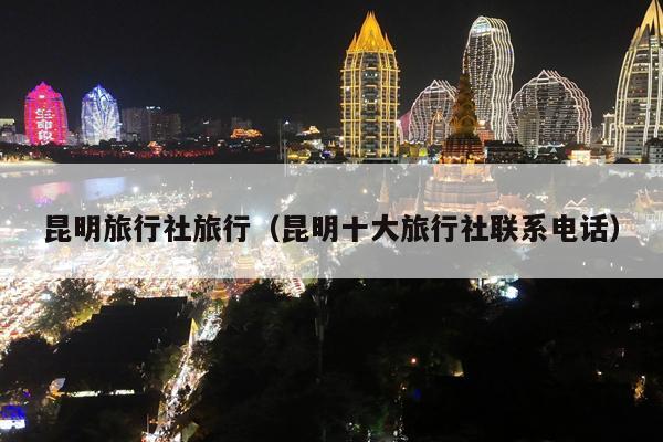 昆明旅行社旅行（昆明十大旅行社联系电话）