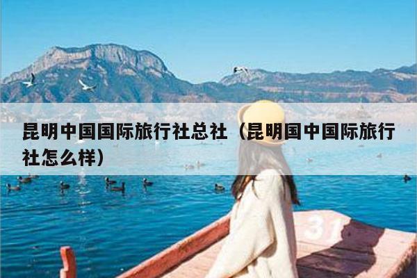 昆明中国国际旅行社总社（昆明国中国际旅行社怎么样）