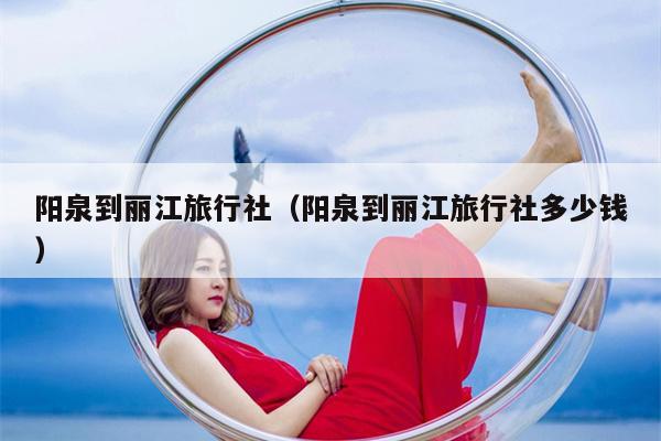 阳泉到丽江旅行社（阳泉到丽江旅行社多少钱）