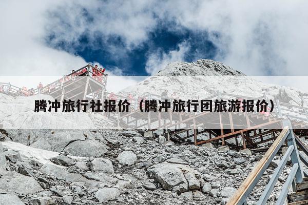 腾冲旅行社报价（腾冲旅行团旅游报价）