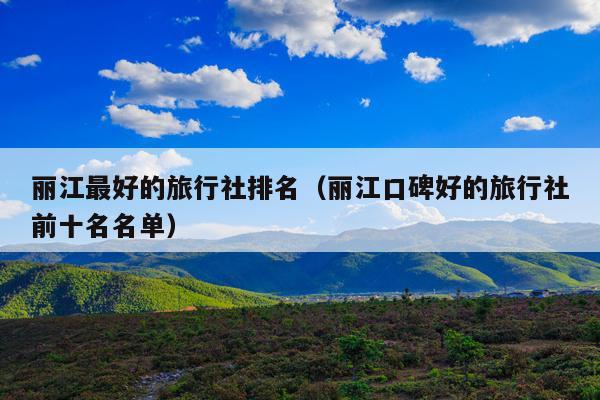 丽江最好的旅行社排名（丽江口碑好的旅行社前十名名单）