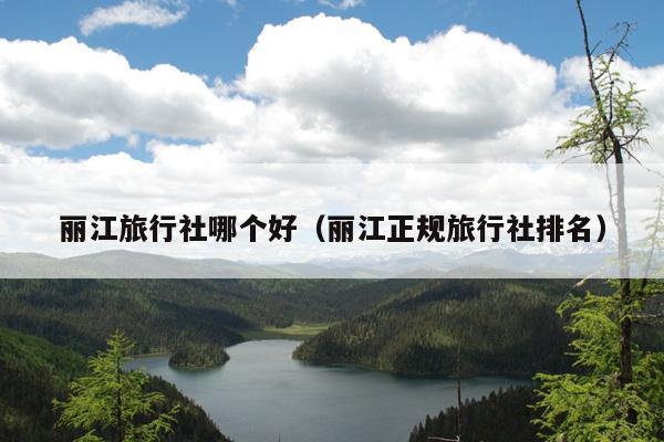 丽江旅行社哪个好（丽江正规旅行社排名）