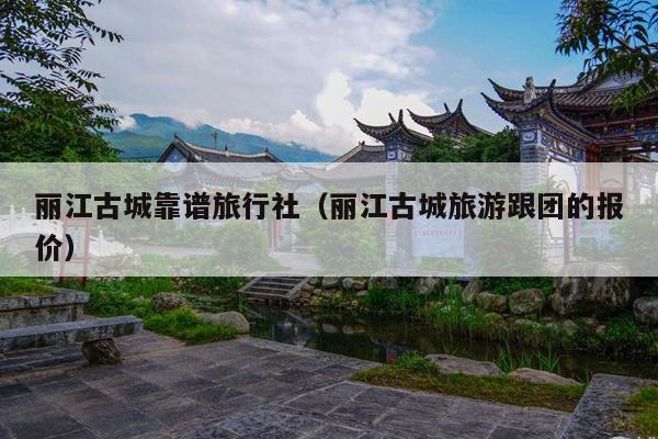 丽江古城靠谱旅行社（丽江古城旅游跟团的报价）