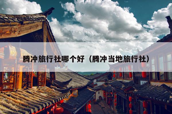 腾冲旅行社哪个好（腾冲当地旅行社）